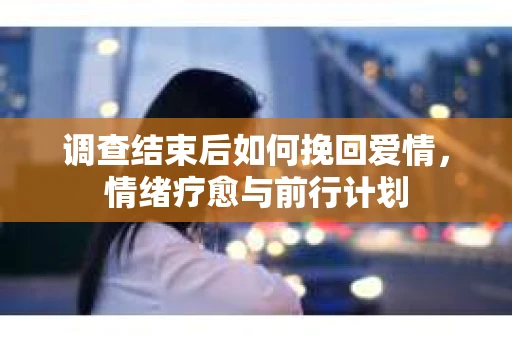调查结束后如何挽回爱情,情绪疗愈与前行计划 调查结束后如何挽回爱情,情绪疗愈与前行计划