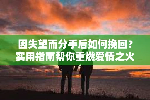 因失望而分手后如何挽回？实用指南帮你重燃爱情之火