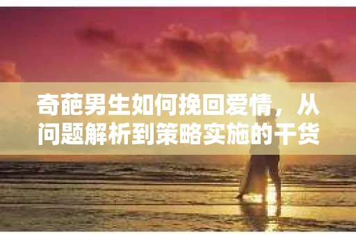 奇葩男生如何挽回爱情，从问题解析到策略实施的干货指南