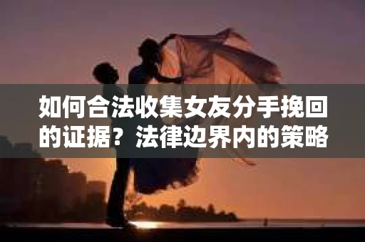 如何合法收集女友分手挽回的证据？法律边界内的策略与技巧