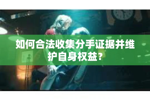 如何合法收集分手证据并维护自身权益？