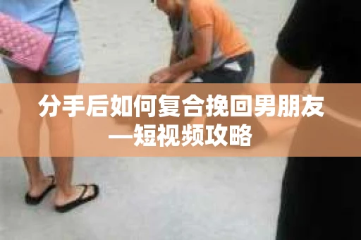 分手后如何复合挽回男朋友—短视频攻略