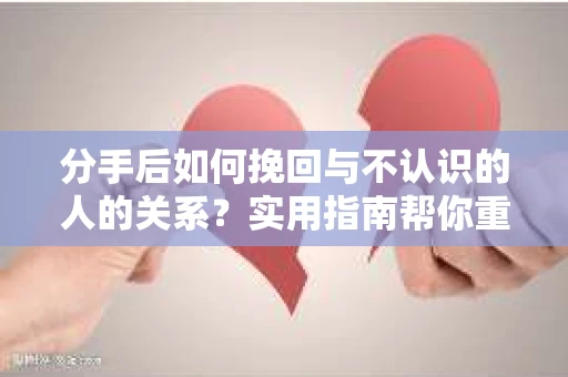 分手后如何挽回与不认识的人的关系？实用指南帮你重拾失去的联结