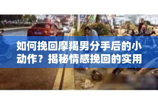 如何挽回摩羯男分手后的小动作?揭秘情感挽回的实用策略 如何挽回摩羯男分手后的小动作?揭秘情感挽回的实用策略