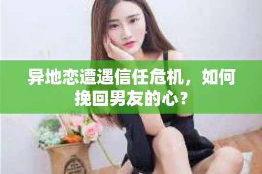 异地恋遭遇信任危机，如何挽回男友的心？