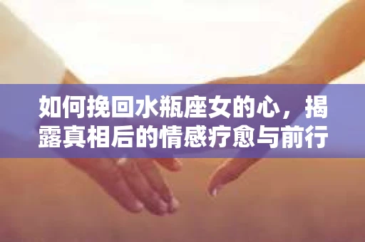 如何挽回水瓶座女的心，揭露真相后的情感疗愈与前行计划