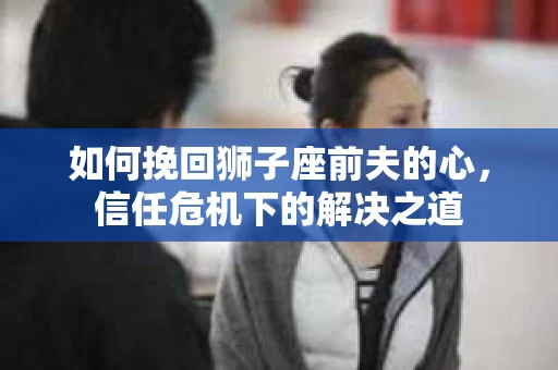 如何挽回狮子座前夫的心，信任危机下的解决之道