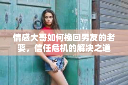 情感大哥如何挽回男友的老婆,信任危机的解决之道 情感大哥如何挽回男友的老婆,信任危机的解决之道