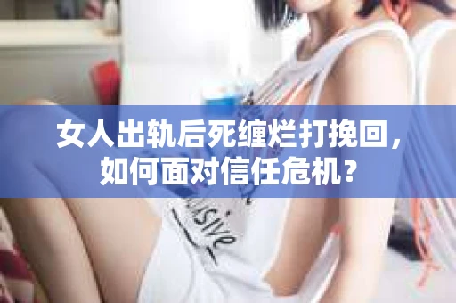 女人出轨后死缠烂打挽回，如何面对信任危机？