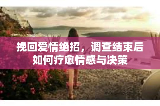 挽回爱情绝招，调查结束后如何疗愈情感与决策