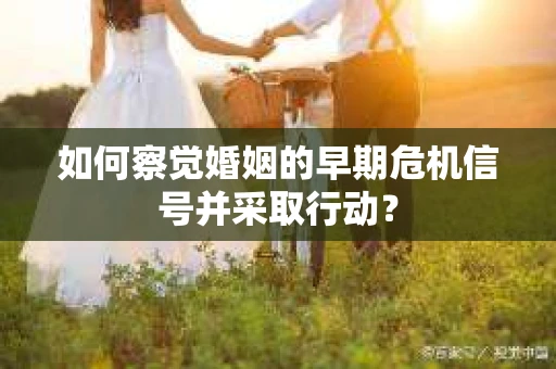 如何察觉婚姻的早期危机信号并采取行动？