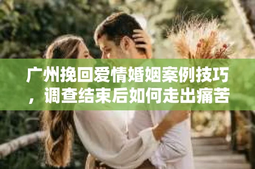广州挽回爱情婚姻案例技巧，调查结束后如何走出痛苦并做出明智决策？