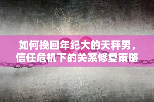 如何挽回年纪大的天秤男，信任危机下的关系修复策略