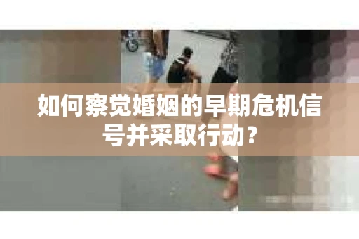 如何察觉婚姻的早期危机信号并采取行动？