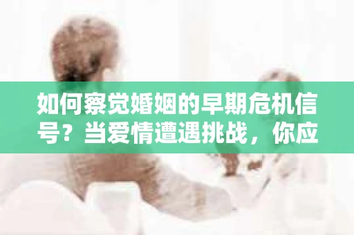 如何察觉婚姻的早期危机信号？当爱情遭遇挑战，你应该怎么办？