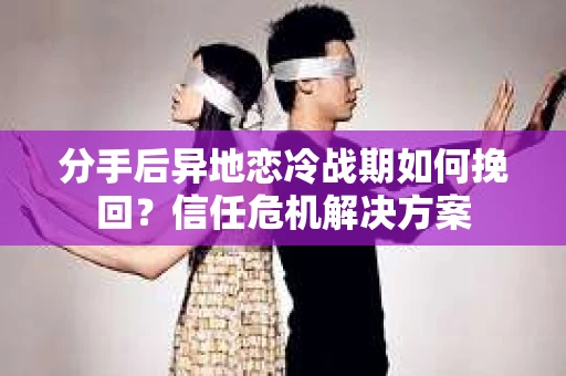 分手后异地恋冷战期如何挽回？信任危机解决方案