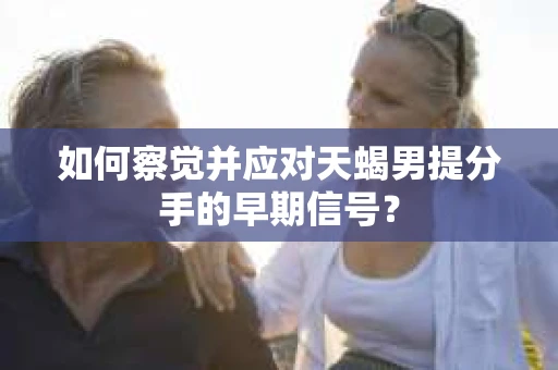如何察觉并应对天蝎男提分手的早期信号？