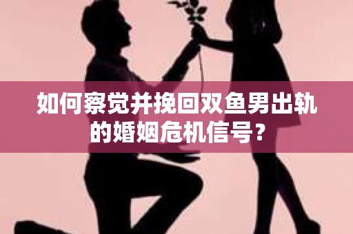 如何察觉并挽回双鱼男出轨的婚姻危机信号？