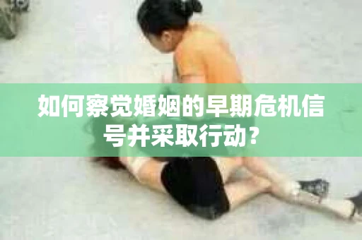 如何察觉婚姻的早期危机信号并采取行动？