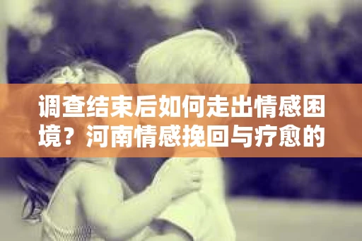 调查结束后如何走出情感困境？河南情感挽回与疗愈的实用方法