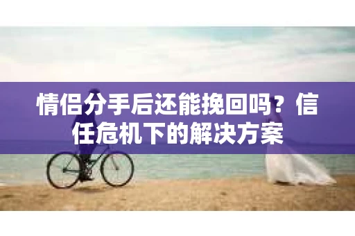 情侣分手后还能挽回吗？信任危机下的解决方案