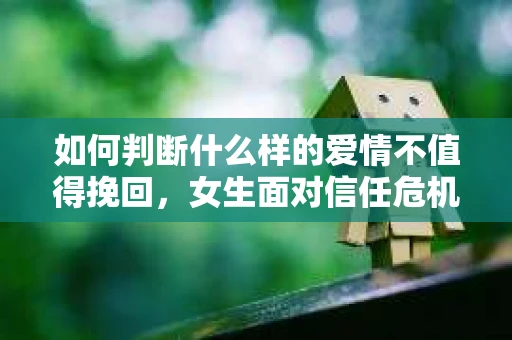 如何判断什么样的爱情不值得挽回，女生面对信任危机怎么办？