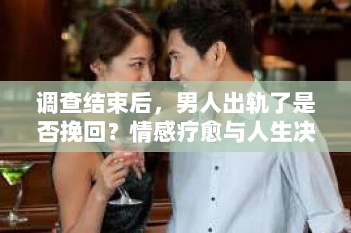 调查结束后，男人出轨了是否挽回？情感疗愈与人生决策的干货指南