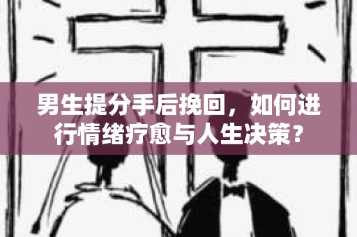 男生提分手后挽回，如何进行情绪疗愈与人生决策？