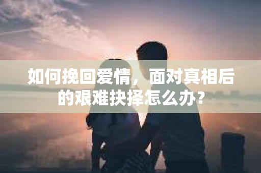 如何挽回爱情，面对真相后的艰难抉择怎么办？