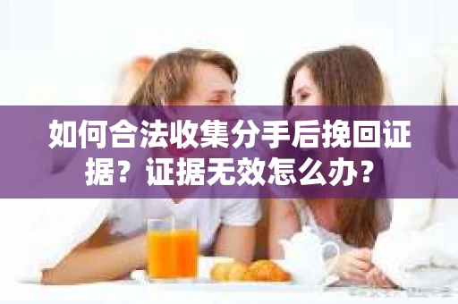 如何合法收集分手后挽回证据？证据无效怎么办？
