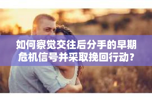 如何察觉交往后分手的早期危机信号并采取挽回行动？