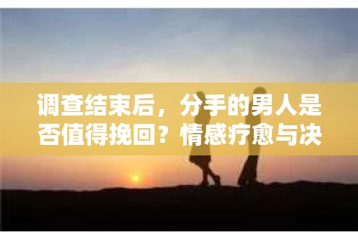 调查结束后，分手的男人是否值得挽回？情感疗愈与决策之路