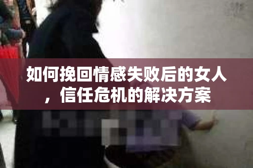 如何挽回情感失败后的女人，信任危机的解决方案
