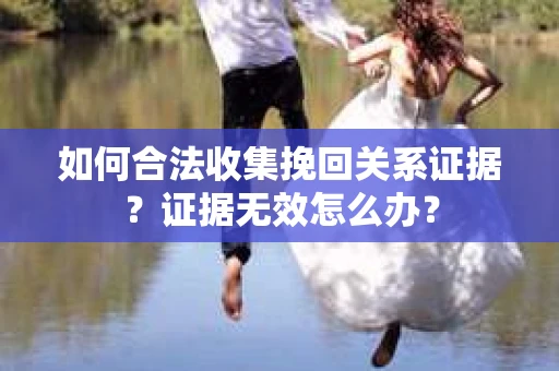 如何合法收集挽回关系证据？证据无效怎么办？