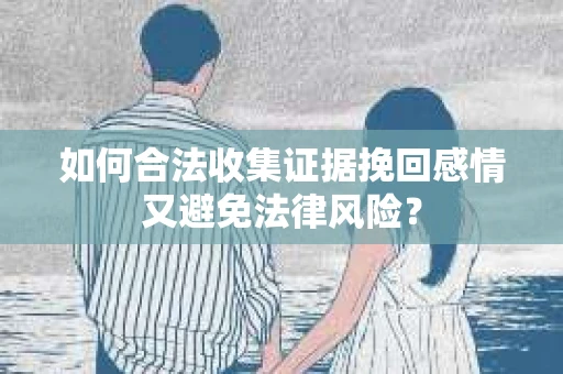 如何合法收集证据挽回感情又避免法律风险？