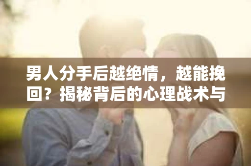 男人分手后越绝情，越能挽回？揭秘背后的心理战术与实际操作