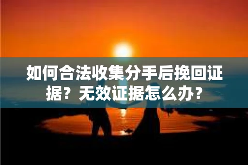如何合法收集分手后挽回证据？无效证据怎么办？