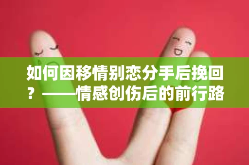 如何因移情别恋分手后挽回?——情感创伤后的前行路线图 如何因移情别恋分手后挽回?——情感创伤后的前行路线图