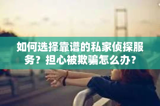 如何选择靠谱的私家侦探服务？担心被欺骗怎么办？