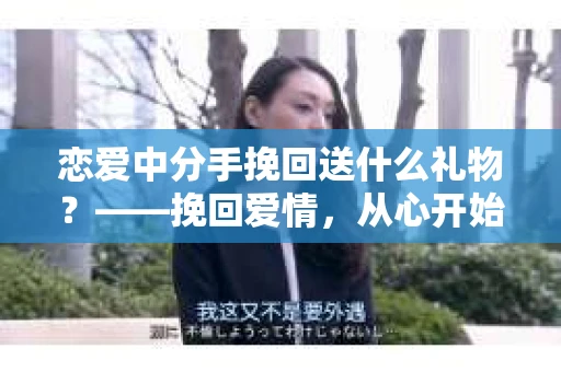 恋爱中分手挽回送什么礼物？——挽回爱情，从心开始