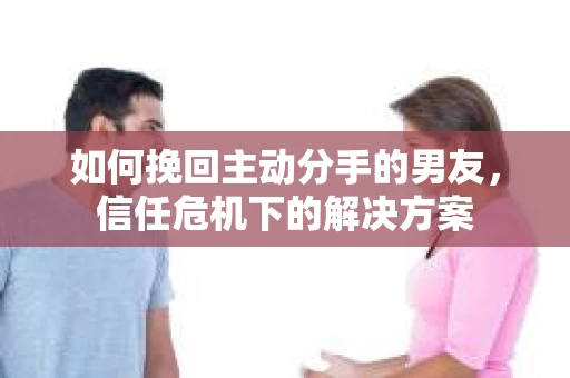 如何挽回主动分手的男友，信任危机下的解决方案