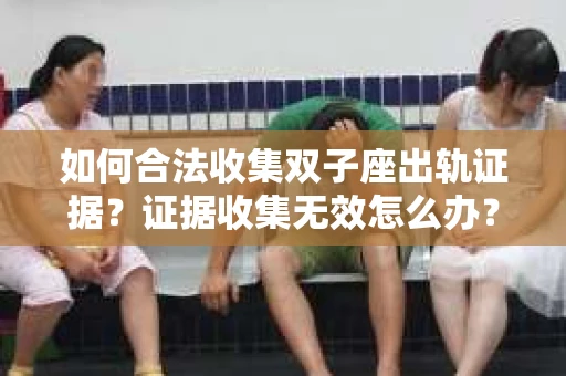 如何合法收集双子座出轨证据？证据收集无效怎么办？