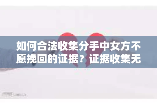 如何合法收集分手中女方不愿挽回的证据？证据收集无效怎么办？