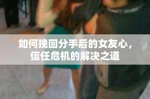 如何挽回分手后的女友心,信任危机的解决之道 如何挽回分手后的女友心,信任危机的解决之道
