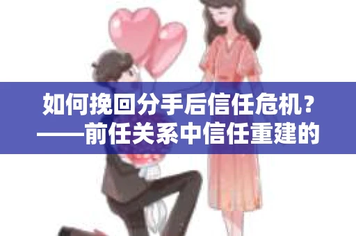 如何挽回分手后信任危机？——前任关系中信任重建的实用指南