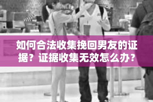如何合法收集挽回男友的证据？证据收集无效怎么办？