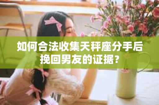 如何合法收集天秤座分手后挽回男友的证据？