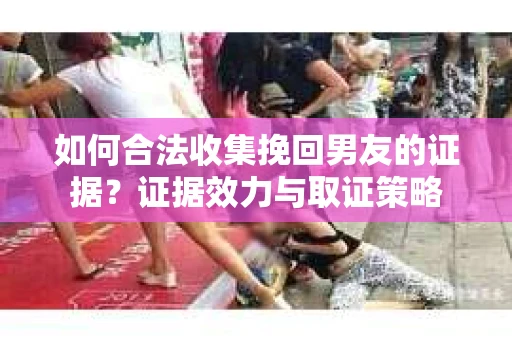 如何合法收集挽回男友的证据？证据效力与取证策略