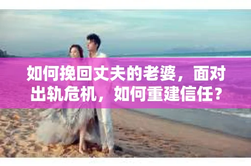 如何挽回丈夫的老婆，面对出轨危机，如何重建信任？