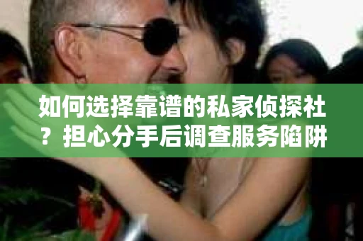 如何选择靠谱的私家侦探社？担心分手后调查服务陷阱怎么办？